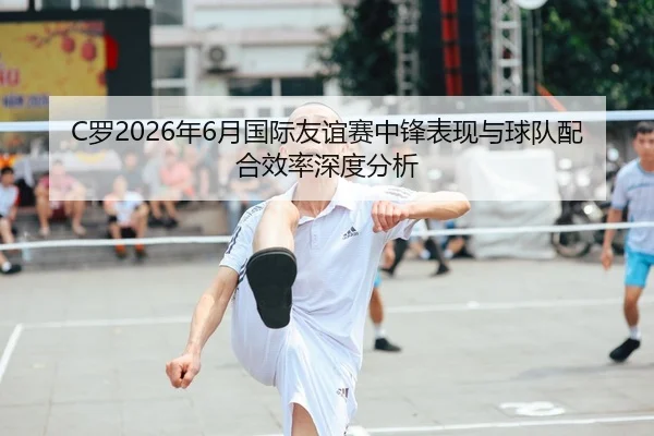 C罗2026年6月国际友谊赛中锋表现与球队配合效率深度分析